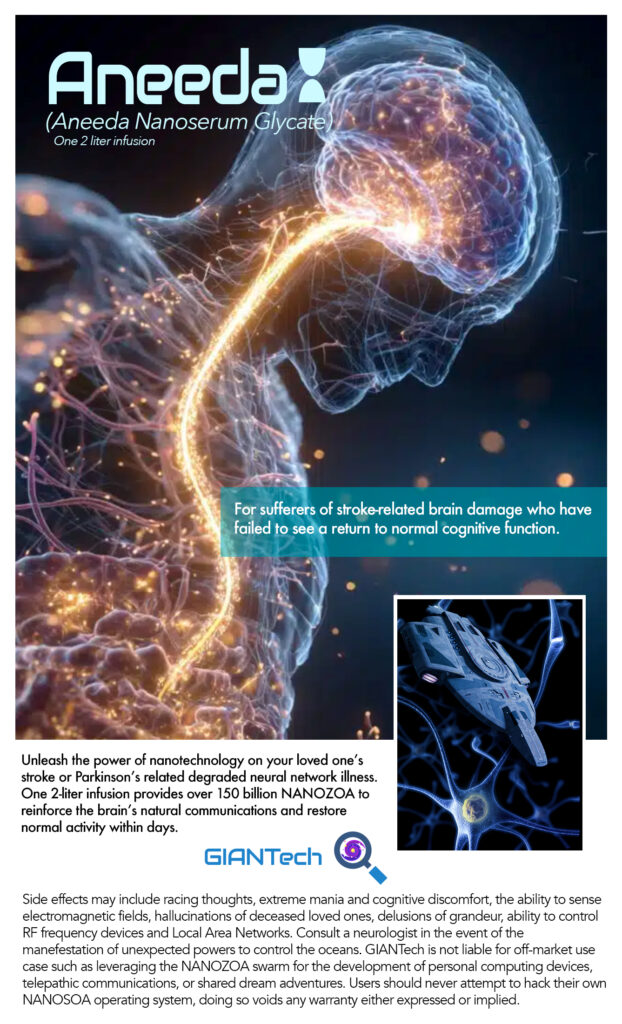 Aneeda
(Aneeda Nanoserum Glycate
One 2 liter infusion
For sufferers of stroke related brain damage who have failed to see a return to normal cognitive function.
Unleash the power of nanotechnology on your loved one's stroke or Parkinson's related degraded neural network illness.
One 2-liter infusion provides over 150 billion NANOZOA to reinforce the brain's natural communications and restore normal activity within days.
GIANTech
Side effects may include racing thoughts, extreme mania and cognitive discomfort, the ability to sense electromagnetic fields, hallucinations of deceased loved ones, delusions of grandeur, ability to control RF frequency devices and Local Area Networks. Consult a neurologist in the event of the manefestation of unexpected powers to control the oceans. GIANTech is not liable for off-market use case such as leveraging the NANOZOA swarm for the development of personal computing devices, telepathic communications, or shared dream adventures. Users should never attempt to hack their own NANOSOA operating system, doing so voids any warranty either expressed or implied